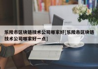 乐陵市区块链技术公司哪家好[乐陵市区块链技术公司哪家好一点]